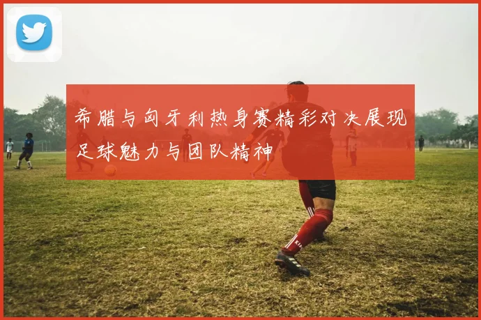 希腊与匈牙利热身赛精彩对决展现足球魅力与团队精神