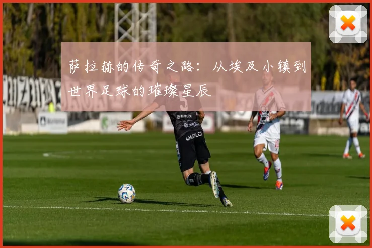 萨拉赫的传奇之路：从埃及小镇到世界足球的璀璨星辰