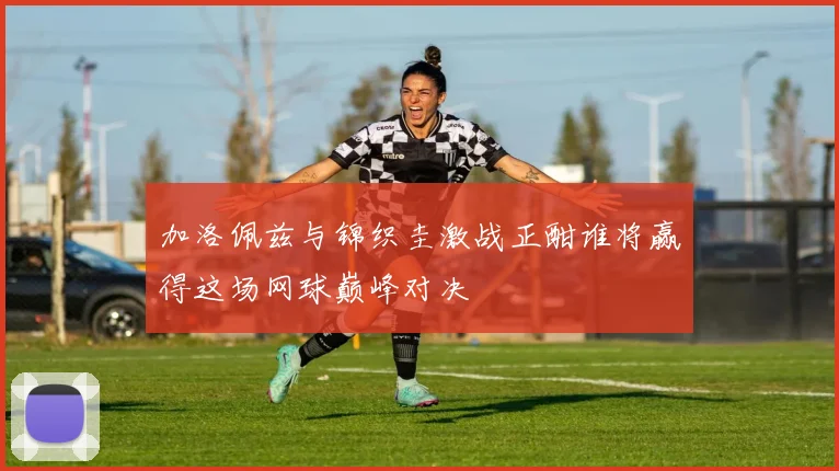 加洛佩兹与锦织圭激战正酣谁将赢得这场网球巅峰对决