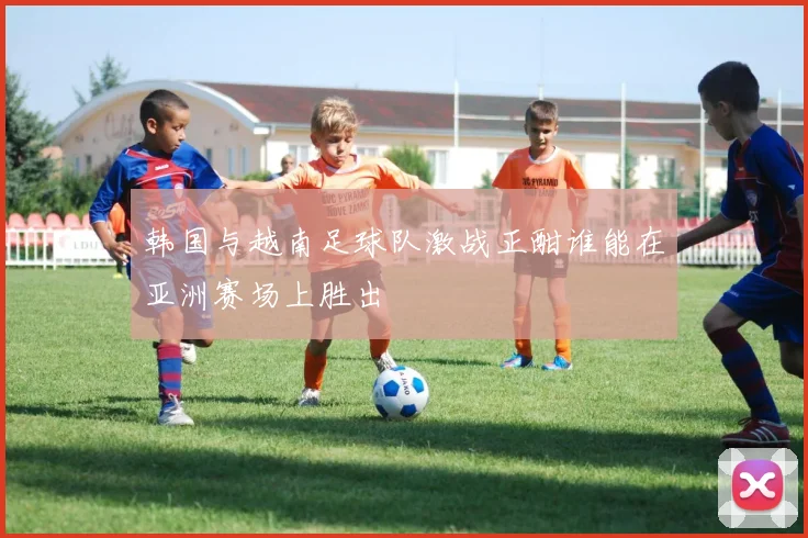 韩国与越南足球队激战正酣谁能在亚洲赛场上胜出