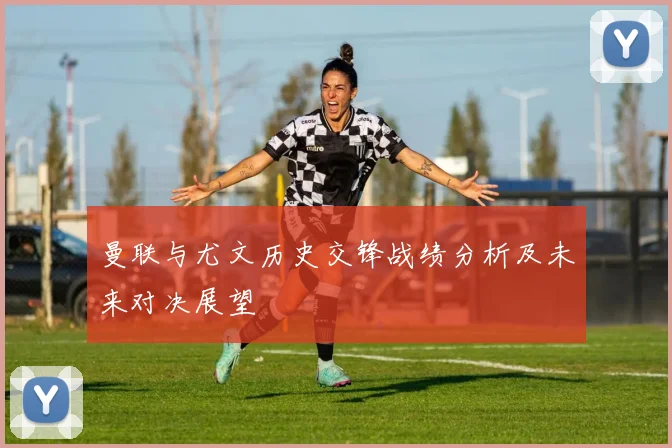 曼联与尤文历史交锋战绩分析及未来对决展望